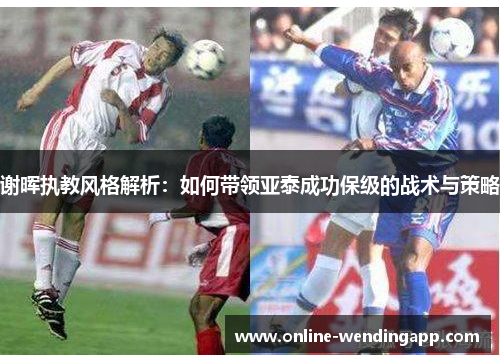 谢晖执教风格解析:如何带领亚泰成功保级的战术与策略 谢晖执教风格解析:如何带领亚泰成功保级的战术与策略