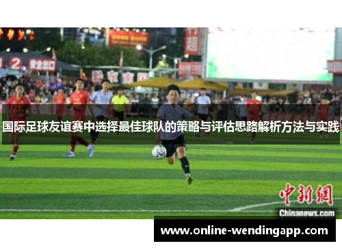 国际足球友谊赛中选择最佳球队的策略与评估思路解析方法与实践 国际足球友谊赛中选择最佳球队的策略与评估思路解析方法与实践