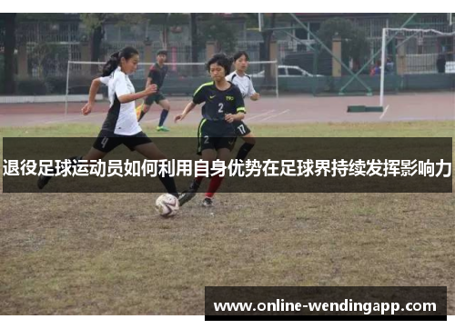 退役足球运动员如何利用自身优势在足球界持续发挥影响力 退役足球运动员如何利用自身优势在足球界持续发挥影响力