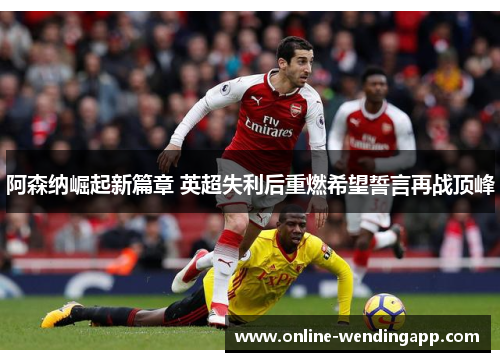 阿森纳崛起新篇章 英超失利后重燃希望誓言再战顶峰
