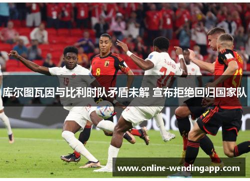 库尔图瓦因与比利时队矛盾未解 宣布拒绝回归国家队