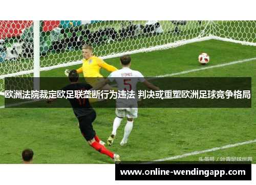 欧洲法院裁定欧足联垄断行为违法 判决或重塑欧洲足球竞争格局 欧洲法院裁定欧足联垄断行为违法 判决或重塑欧洲足球竞争格局
