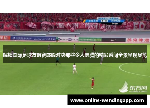 解锁国际足球友谊赛巅峰对决那些令人沸腾的精彩瞬间全景呈现尽览 解锁国际足球友谊赛巅峰对决那些令人沸腾的精彩瞬间全景呈现尽览